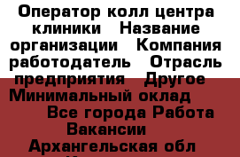 Оператор колл-центра клиники › Название организации ­ Компания-работодатель › Отрасль предприятия ­ Другое › Минимальный оклад ­ 30 000 - Все города Работа » Вакансии   . Архангельская обл.,Коряжма г.